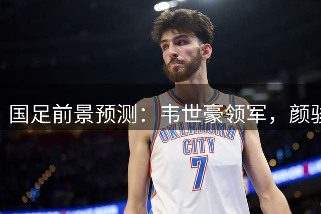 国足前景预测：韦世豪领军，颜骏凌重返主力，布尼亚明或有首次入选机会